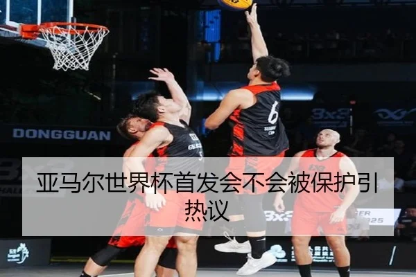 亚马尔世界杯首发会不会被保护引热议