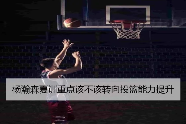 杨瀚森夏训重点该不该转向投篮能力提升